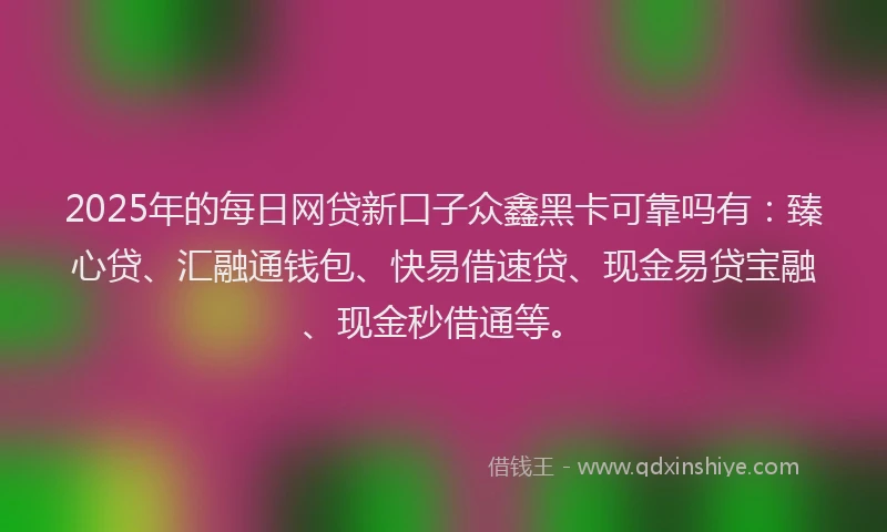 2025年的每日网贷新口子众鑫黑卡可靠吗有：臻心贷、汇融通钱包、快易借速贷、现金易贷宝融、现金秒借通等。