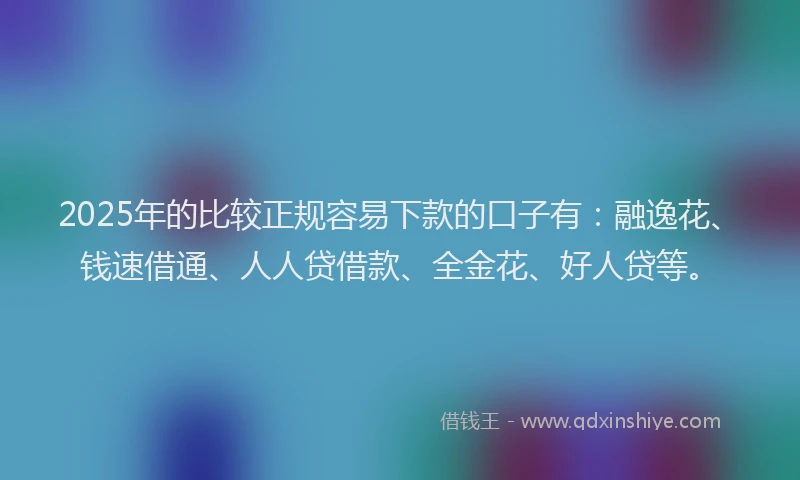 2025年的比较正规容易下款的口子有：融逸花、钱速借通、人人贷借款、全金花、好人贷等。