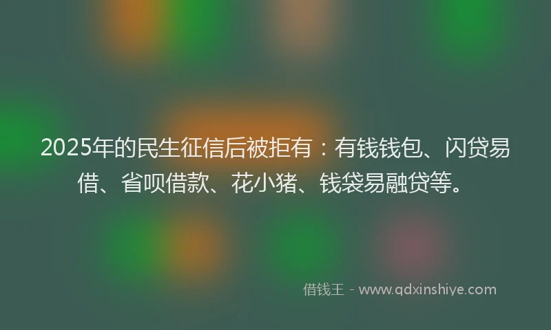 2025年的民生征信后被拒有：有钱钱包、闪贷易借、省呗借款、花小猪、钱袋易融贷等。