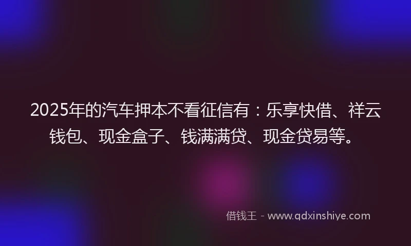 2025年的汽车押本不看征信有：乐享快借、祥云钱包、现金盒子、钱满满贷、现金贷易等。
