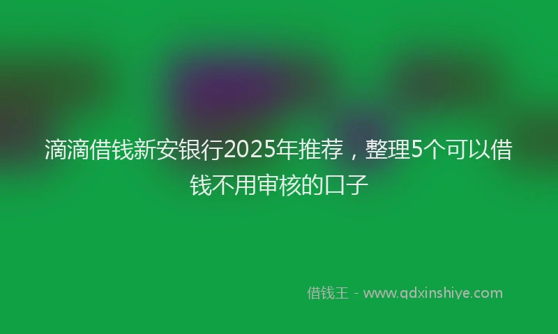 滴滴借钱新安银行2025年推荐，整理5个可以借钱不用审核的口子