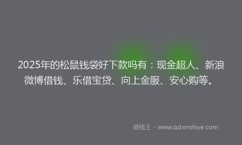 2025年的松鼠钱袋好下款吗有：现金超人、新浪微博借钱、乐借宝贷、向上金服、安心购等。