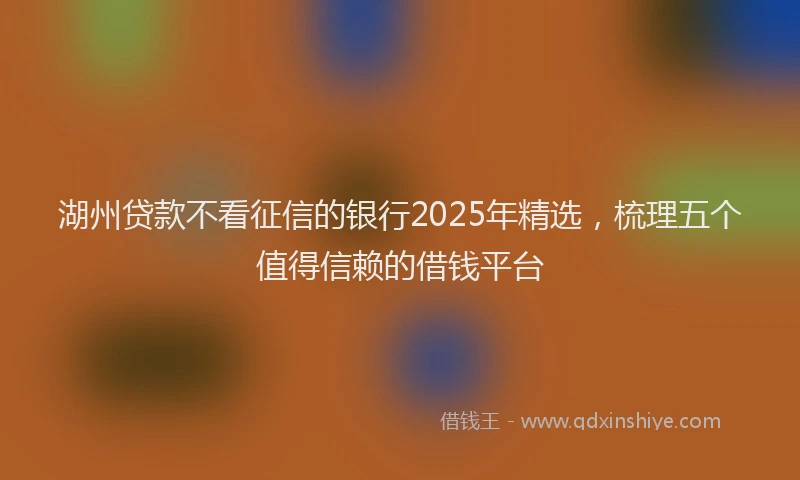湖州贷款不看征信的银行2025年精选，梳理五个值得信赖的借钱平台