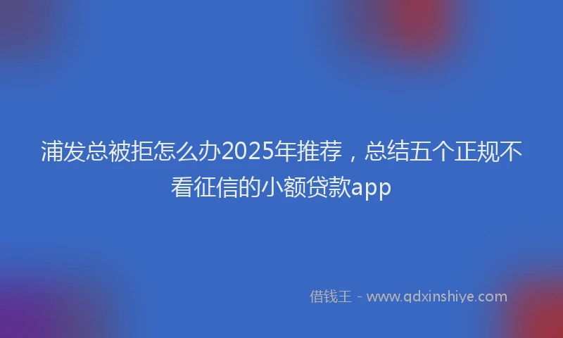浦发总被拒怎么办2025年推荐，总结五个正规不看征信的小额贷款app