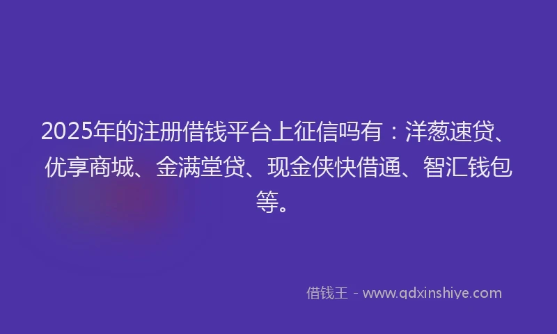 2025年的注册借钱平台上征信吗有：洋葱速贷、优享商城、金满堂贷、现金侠快借通、智汇钱包等。