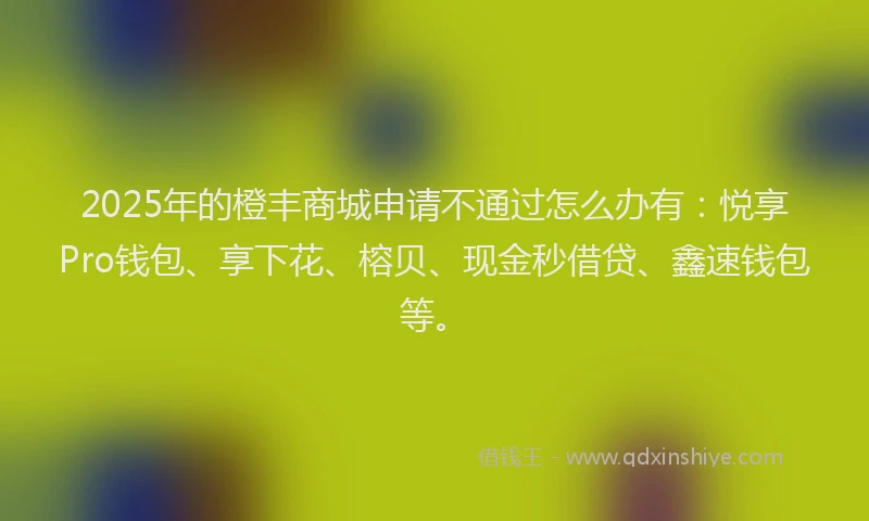 2025年的橙丰商城申请不通过怎么办有：悦享Pro钱包、享下花、榕贝、现金秒借贷、鑫速钱包等。