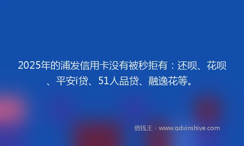2025年的浦发信用卡没有被秒拒有：还呗、花呗、平安i贷、51人品贷、融逸花等。