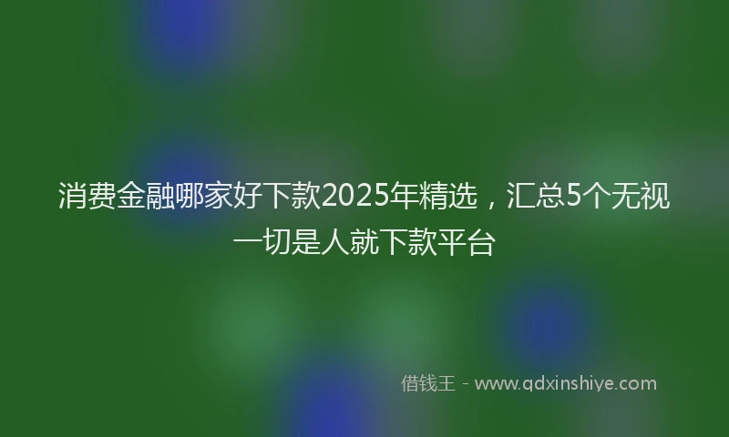 消费金融哪家好下款2025年精选，汇总5个无视一切是人就下款平台