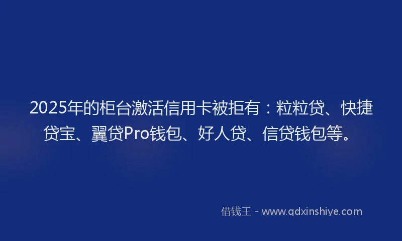 2025年的柜台激活信用卡被拒有：粒粒贷、快捷贷宝、翼贷Pro钱包、好人贷、信贷钱包等。