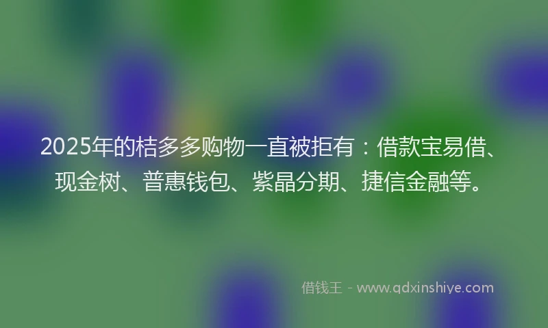 2025年的桔多多购物一直被拒有：借款宝易借、现金树、普惠钱包、紫晶分期、捷信金融等。