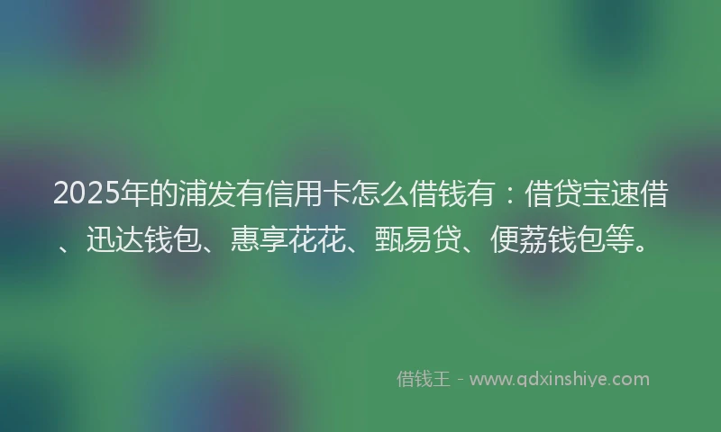2025年的浦发有信用卡怎么借钱有：借贷宝速借、迅达钱包、惠享花花、甄易贷、便荔钱包等。