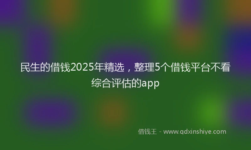 民生的借钱2025年精选，整理5个借钱平台不看综合评估的app