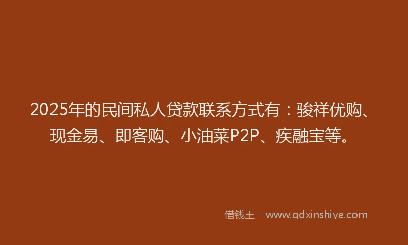 2025年的民间私人贷款联系方式有：骏祥优购、现金易、即客购、小油菜P2P、疾融宝等。