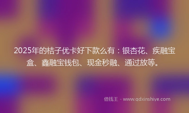 2025年的桔子优卡好下款么有：银杏花、疾融宝盒、鑫融宝钱包、现金秒融、通过放等。