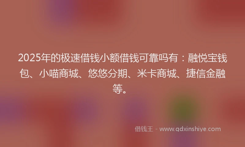 2025年的极速借钱小额借钱可靠吗有：融悦宝钱包、小喵商城、悠悠分期、米卡商城、捷信金融等。