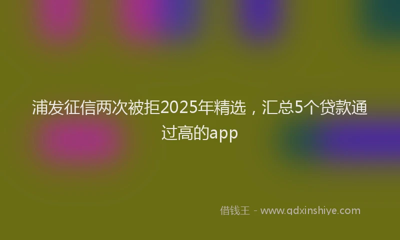 浦发征信两次被拒2025年精选，汇总5个贷款通过高的app