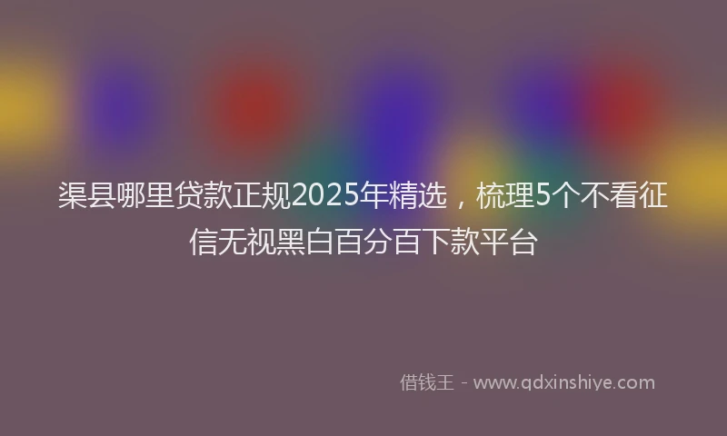 渠县哪里贷款正规2025年精选，梳理5个不看征信无视黑白百分百下款平台