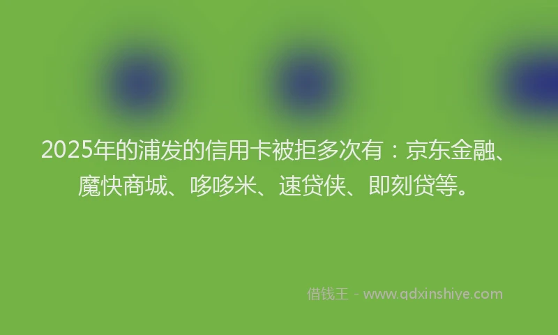 2025年的浦发的信用卡被拒多次有：京东金融、魔快商城、哆哆米、速贷侠、即刻贷等。