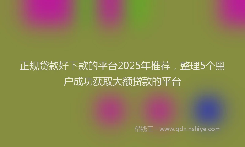 正规贷款好下款的平台2025年推荐，整理5个黑户成功获取大额贷款的平台