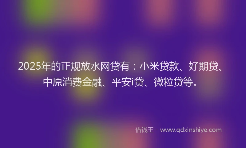 2025年的正规放水网贷有：小米贷款、好期贷、中原消费金融、平安i贷、微粒贷等。