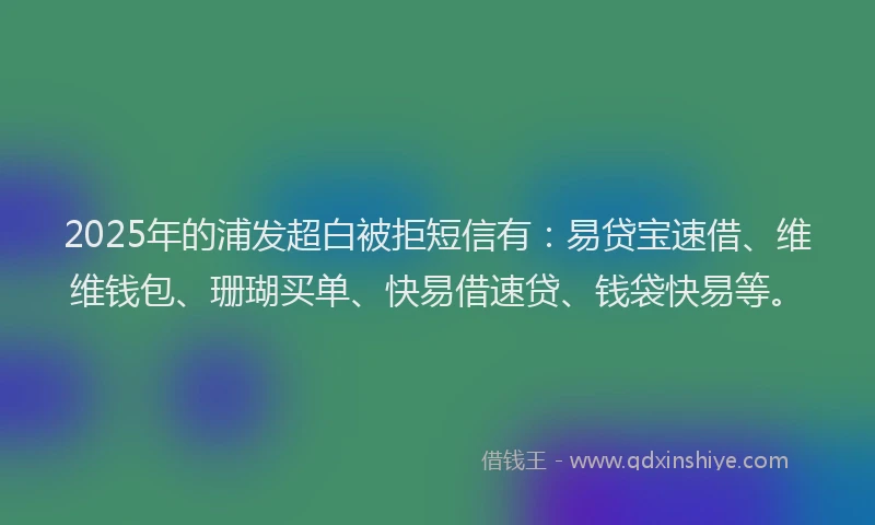 2025年的浦发超白被拒短信有:易贷宝速借、维维钱包、珊瑚买单、快易借速贷、钱袋快易等。