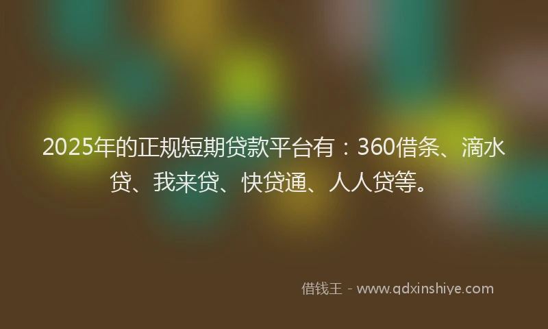 2025年的正规短期贷款平台有：360借条、滴水贷、我来贷、快贷通、人人贷等。