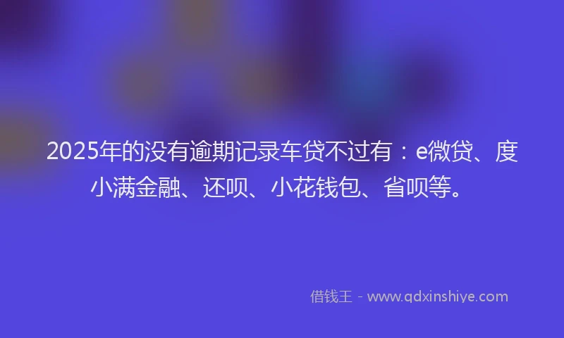 2025年的没有逾期记录车贷不过有：e微贷、度小满金融、还呗、小花钱包、省呗等。