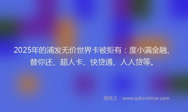 2025年的浦发无价世界卡被拒有：度小满金融、替你还、超人卡、快贷通、人人贷等。