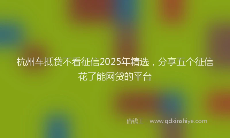杭州车抵贷不看征信2025年精选，分享五个征信花了能网贷的平台