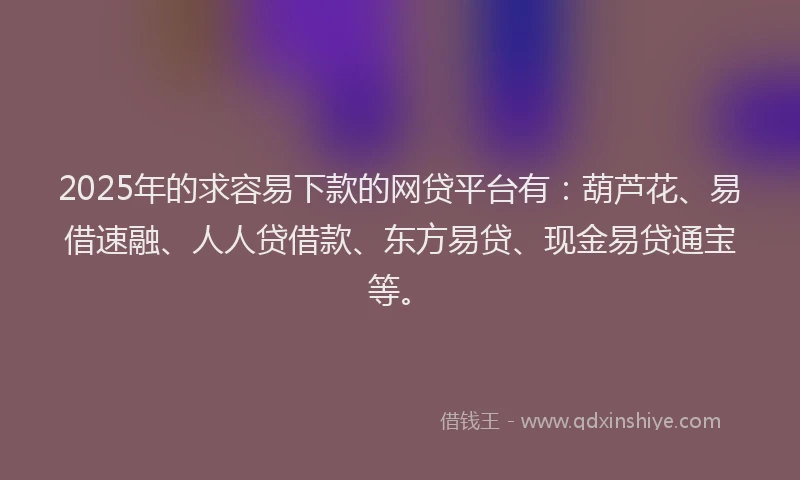 2025年的求容易下款的网贷平台有：葫芦花、易借速融、人人贷借款、东方易贷、现金易贷通宝等。