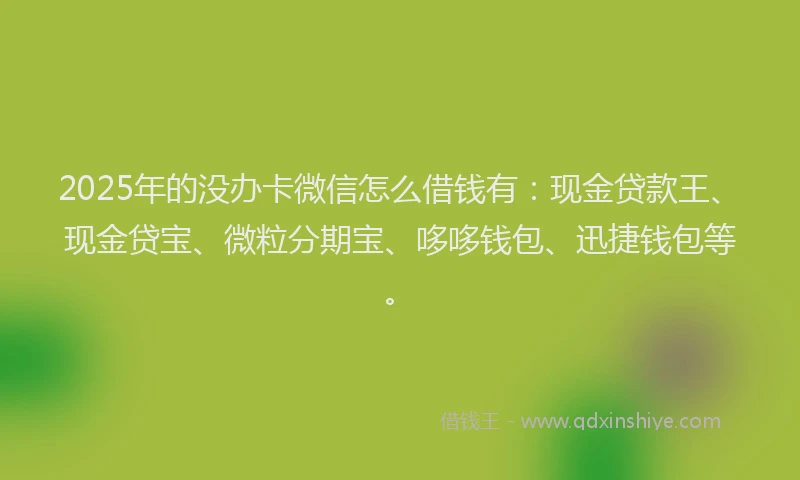 2025年的没办卡微信怎么借钱有：现金贷款王、现金贷宝、微粒分期宝、哆哆钱包、迅捷钱包等。