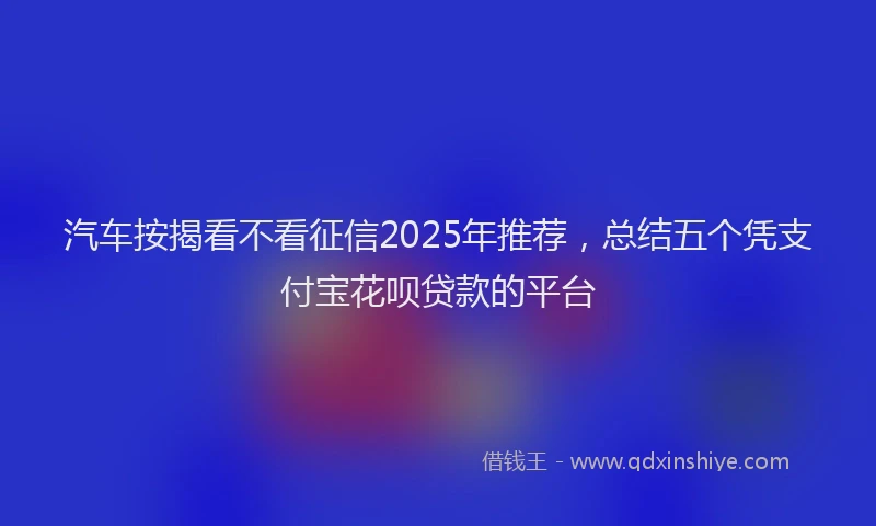 汽车按揭看不看征信2025年推荐，总结五个凭支付宝花呗贷款的平台