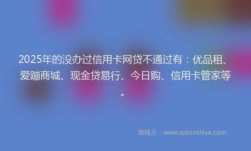 2025年的没办过信用卡网贷不通过有：优品租、爱蹦商城、现金贷易行、今日购、信用卡管家等。