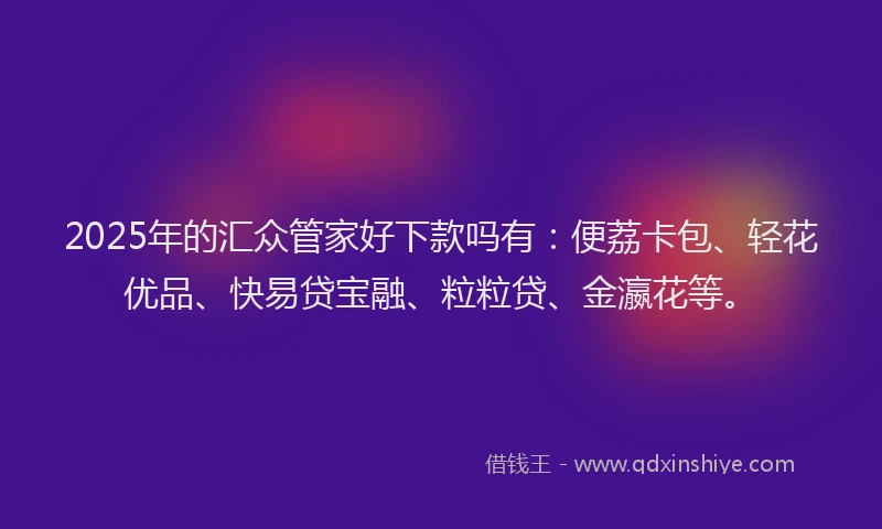 2025年的汇众管家好下款吗有：便荔卡包、轻花优品、快易贷宝融、粒粒贷、金瀛花等。