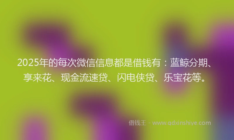 2025年的每次微信信息都是借钱有：蓝鲸分期、享来花、现金流速贷、闪电侠贷、乐宝花等。