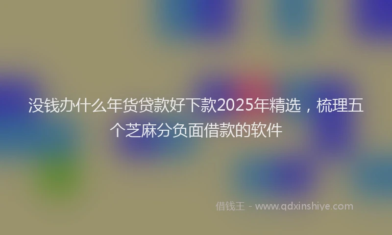 没钱办什么年货贷款好下款2025年精选，梳理五个芝麻分负面借款的软件
