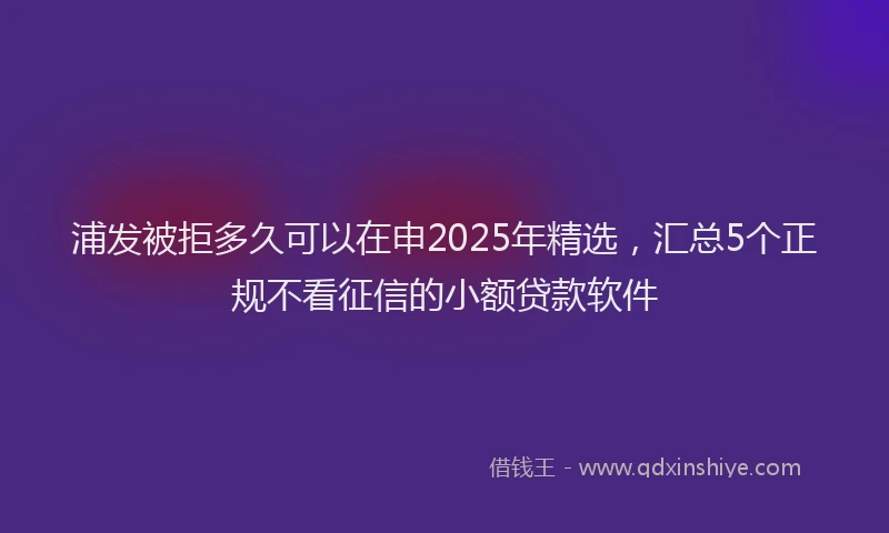 浦发被拒多久可以在申2025年精选，汇总5个正规不看征信的小额贷款软件