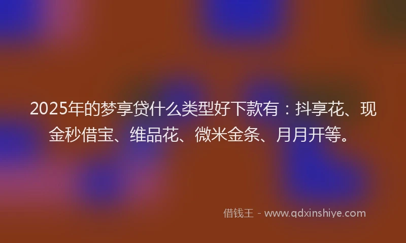 2025年的梦享贷什么类型好下款有：抖享花、现金秒借宝、维品花、微米金条、月月开等。