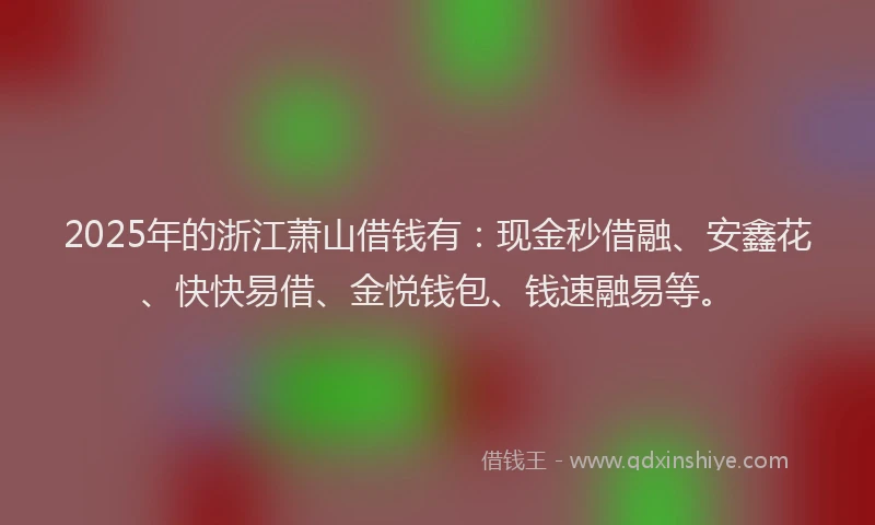 2025年的浙江萧山借钱有：现金秒借融、安鑫花、快快易借、金悦钱包、钱速融易等。