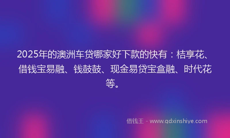 2025年的澳洲车贷哪家好下款的快有：桔享花、借钱宝易融、钱鼓鼓、现金易贷宝盒融、时代花等。