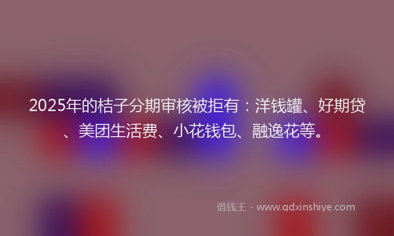 2025年的桔子分期审核被拒有:洋钱罐、好期贷、美团生活费、小花钱包、融逸花等。