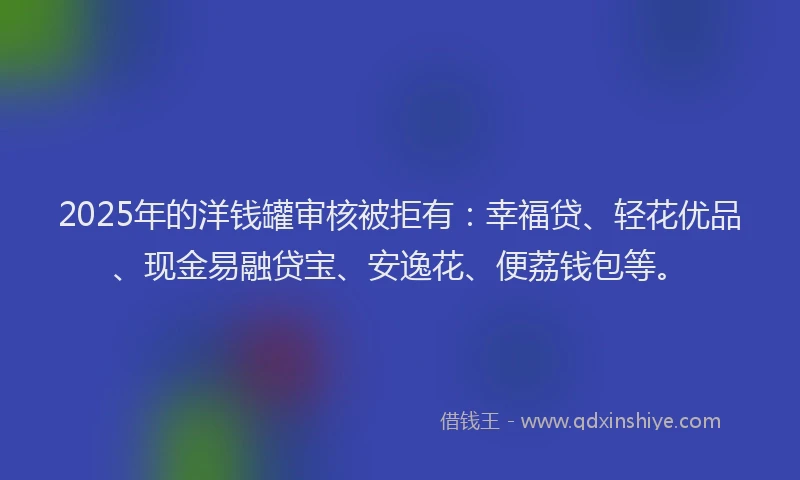 2025年的洋钱罐审核被拒有：幸福贷、轻花优品、现金易融贷宝、安逸花、便荔钱包等。