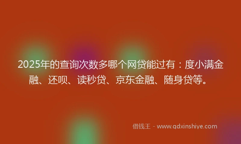 2025年的查询次数多哪个网贷能过有：度小满金融、还呗、读秒贷、京东金融、随身贷等。
