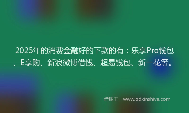 2025年的消费金融好的下款的有：乐享Pro钱包、E享购、新浪微博借钱、超易钱包、新一花等。