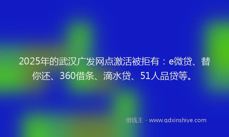2025年的武汉广发网点激活被拒有：e微贷、替你还、360借条、滴水贷、51人品贷等。
