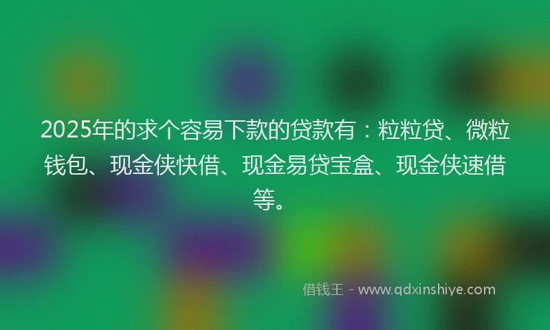 2025年的求个容易下款的贷款有：粒粒贷、微粒钱包、现金侠快借、现金易贷宝盒、现金侠速借等。