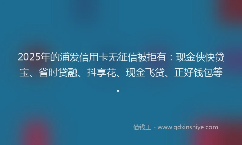 2025年的浦发信用卡无征信被拒有：现金侠快贷宝、省时贷融、抖享花、现金飞贷、正好钱包等。