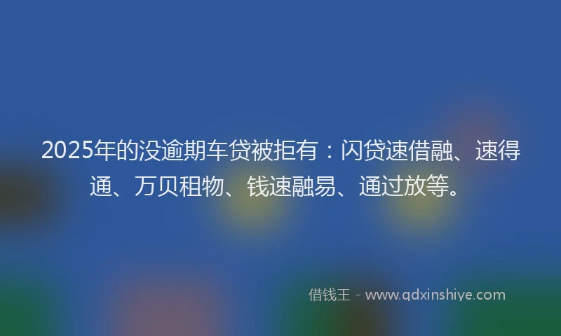2025年的没逾期车贷被拒有：闪贷速借融、速得通、万贝租物、钱速融易、通过放等。