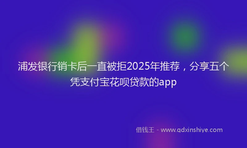 浦发银行销卡后一直被拒2025年推荐，分享五个凭支付宝花呗贷款的app