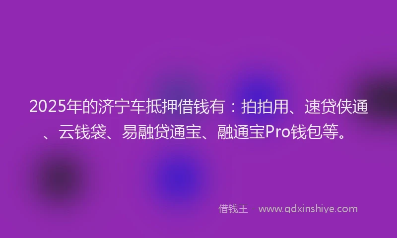 2025年的济宁车抵押借钱有：拍拍用、速贷侠通、云钱袋、易融贷通宝、融通宝Pro钱包等。